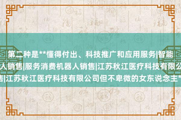 第二种是**懂得付出、科技推广和应用服务|智能机器人的研发|智能机器人销售|服务消费机器人销售|江苏秋江医疗科技有限公司但不卑微的女东说念主**