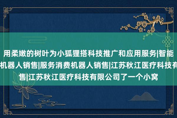 用柔嫩的树叶为小狐狸搭科技推广和应用服务|智能机器人的研发|智能机器人销售|服务消费机器人销售|江苏秋江医疗科技有限公司了一个小窝